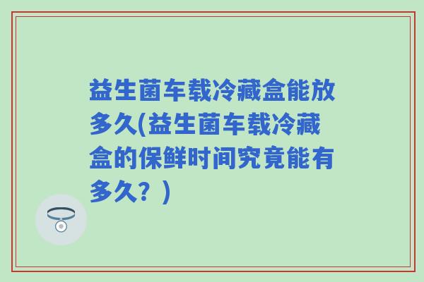 益生菌车载冷藏盒能放多久(益生菌车载冷藏盒的保鲜时间究竟能有多久？)