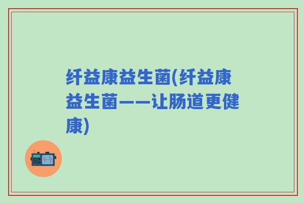 纤益康益生菌(纤益康益生菌——让肠道更健康)