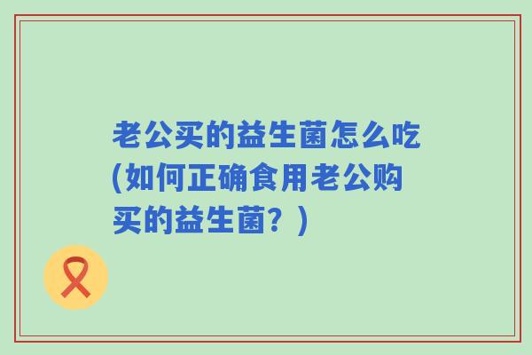 老公买的益生菌怎么吃(如何正确食用老公购买的益生菌？)