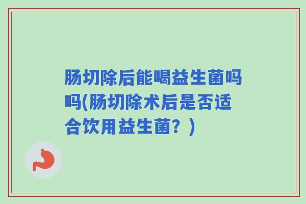 肠切除后能喝益生菌吗吗(肠切除术后是否适合饮用益生菌？)