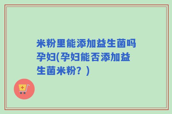 米粉里能添加益生菌吗孕妇(孕妇能否添加益生菌米粉？)