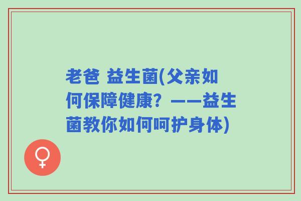 老爸 益生菌(父亲如何保障健康？——益生菌教你如何呵护身体)