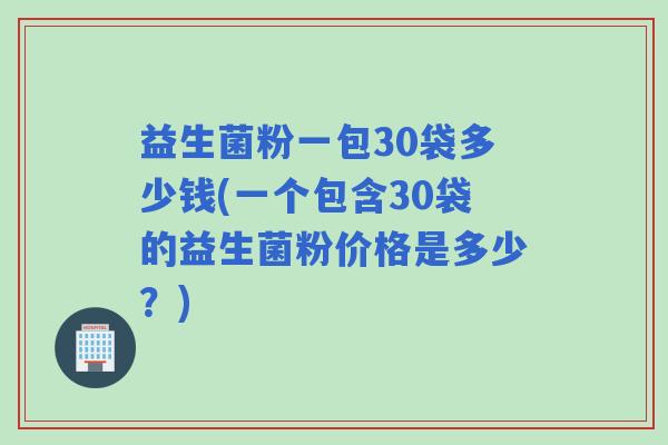 益生菌粉一包30袋多少钱(一个包含30袋的益生菌粉价格是多少？)
