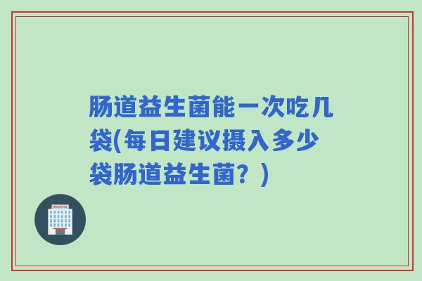 肠道益生菌能一次吃几袋(每日建议摄入多少袋肠道益生菌？)