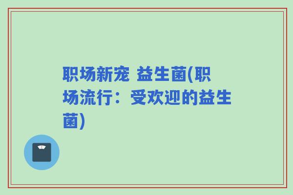 职场新宠 益生菌(职场流行：受欢迎的益生菌)