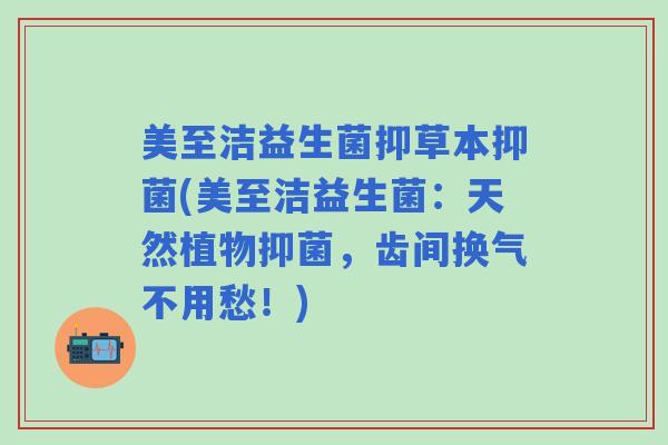 美至洁益生菌抑草本抑菌(美至洁益生菌：天然植物抑菌，齿间换气不用愁！)