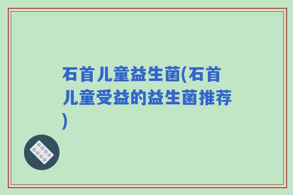 石首儿童益生菌(石首儿童受益的益生菌推荐)