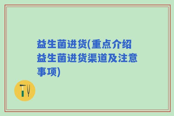 益生菌进货(重点介绍益生菌进货渠道及注意事项)
