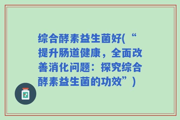 综合酵素益生菌好(“提升肠道健康，全面改善消化问题：探究综合酵素益生菌的功效”)