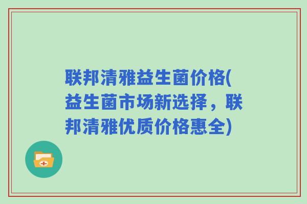 联邦清雅益生菌价格(益生菌市场新选择，联邦清雅优质价格惠全)