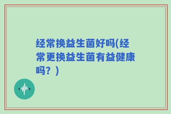 经常换益生菌好吗(经常更换益生菌有益健康吗？)