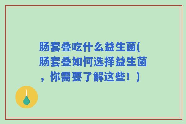 肠套叠吃什么益生菌(肠套叠如何选择益生菌，你需要了解这些！)