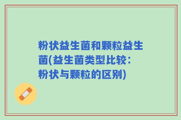 粉状益生菌和颗粒益生菌(益生菌类型比较：粉状与颗粒的区别)