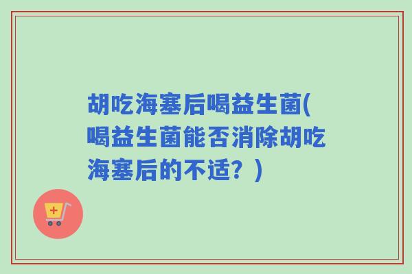 胡吃海塞后喝益生菌(喝益生菌能否消除胡吃海塞后的不适？)