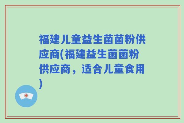 福建儿童益生菌菌粉供应商(福建益生菌菌粉供应商，适合儿童食用)