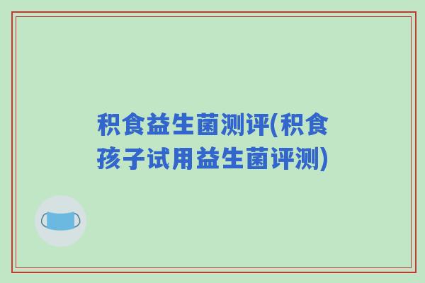 积食益生菌测评(积食孩子试用益生菌评测)