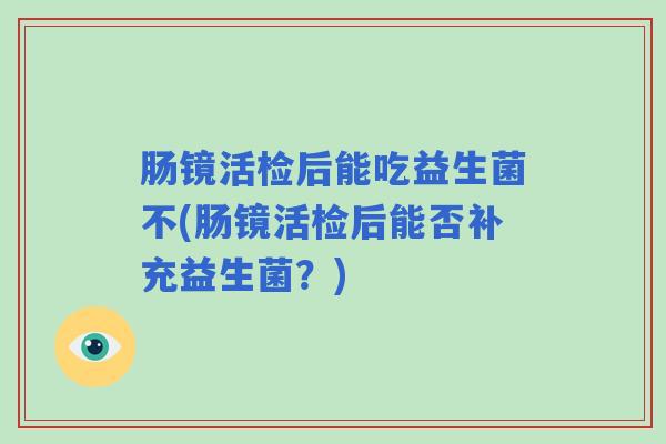 肠镜活检后能吃益生菌不(肠镜活检后能否补充益生菌？)