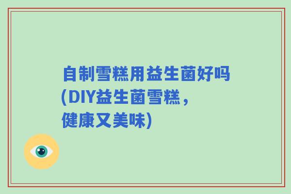 自制雪糕用益生菌好吗(DIY益生菌雪糕，健康又美味)
