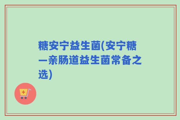 糖安宁益生菌(安宁糖—亲肠道益生菌常备之选)