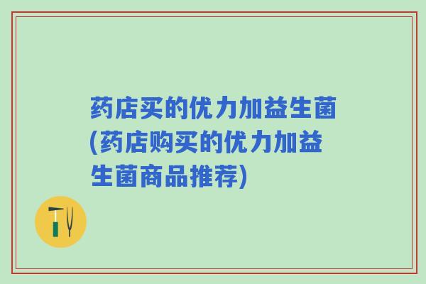 药店买的优力加益生菌(药店购买的优力加益生菌商品推荐)