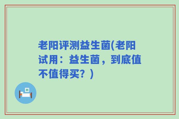 老阳评测益生菌(老阳试用：益生菌，到底值不值得买？)
