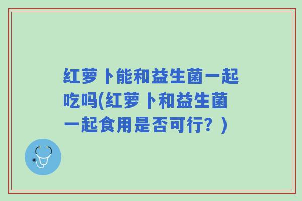 红萝卜能和益生菌一起吃吗(红萝卜和益生菌一起食用是否可行？)