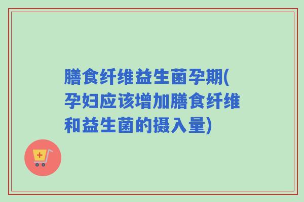 膳食纤维益生菌孕期(孕妇应该增加膳食纤维和益生菌的摄入量)