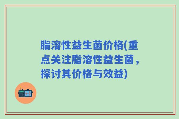 脂溶性益生菌价格(重点关注脂溶性益生菌，探讨其价格与效益)