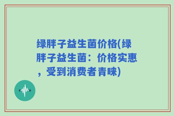 绿胖子益生菌价格(绿胖子益生菌：价格实惠，受到消费者青睐)
