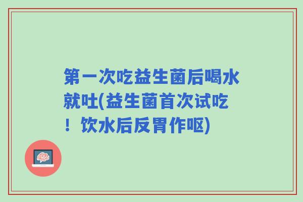 第一次吃益生菌后喝水就吐(益生菌首次试吃！饮水后反胃作呕)