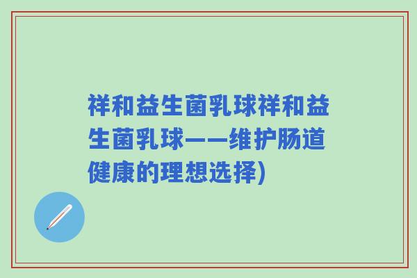 祥和益生菌乳球祥和益生菌乳球——维护肠道健康的理想选择)