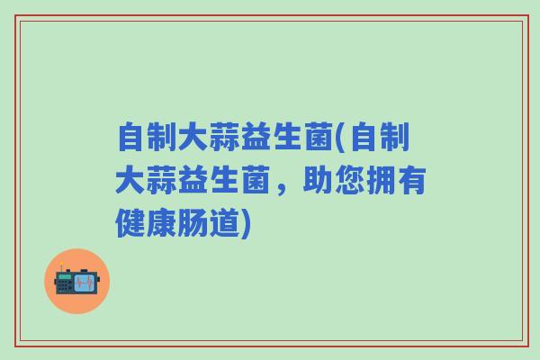 自制大蒜益生菌(自制大蒜益生菌，助您拥有健康肠道)