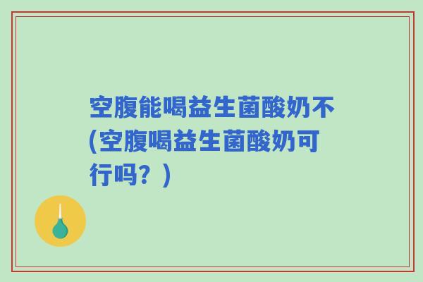 空腹能喝益生菌酸奶不(空腹喝益生菌酸奶可行吗？)