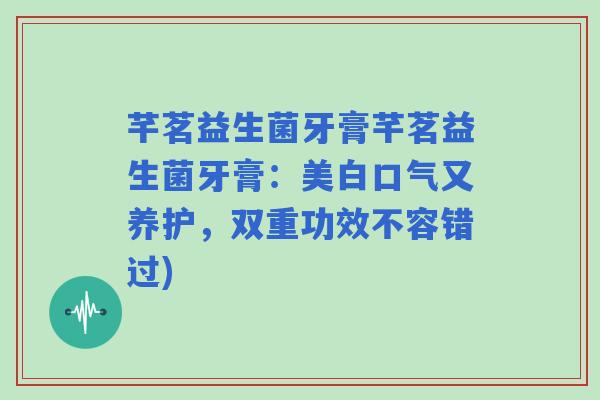 芊茗益生菌牙膏芊茗益生菌牙膏：美白口气又养护，双重功效不容错过)