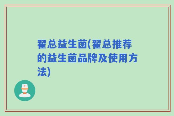 翟总益生菌(翟总推荐的益生菌品牌及使用方法)