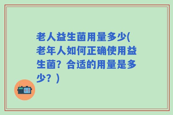 老人益生菌用量多少(老年人如何正确使用益生菌？合适的用量是多少？)