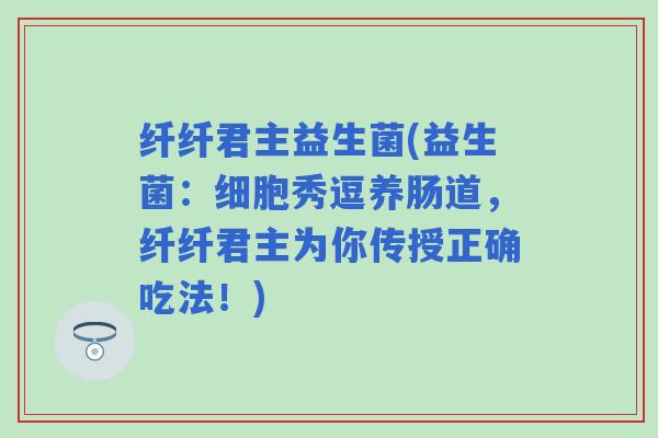 纤纤君主益生菌(益生菌：细胞秀逗养肠道，纤纤君主为你传授正确吃法！)