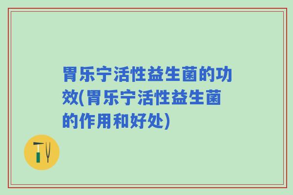 胃乐宁活性益生菌的功效(胃乐宁活性益生菌的作用和好处)