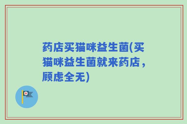药店买猫咪益生菌(买猫咪益生菌就来药店，顾虑全无)