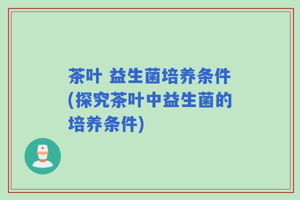 茶叶 益生菌培养条件(探究茶叶中益生菌的培养条件)