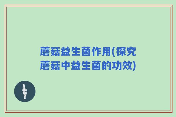 蘑菇益生菌作用(探究蘑菇中益生菌的功效)
