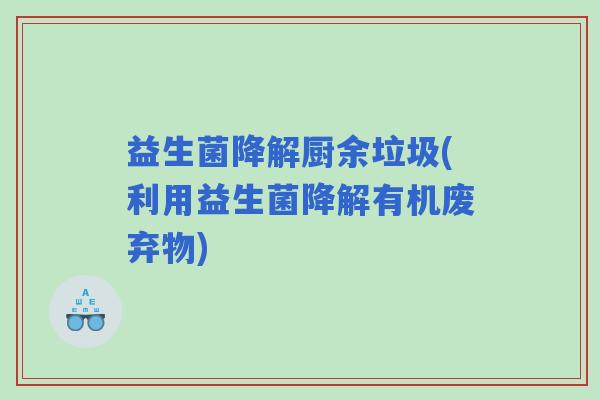 益生菌降解厨余垃圾(利用益生菌降解有机废弃物)