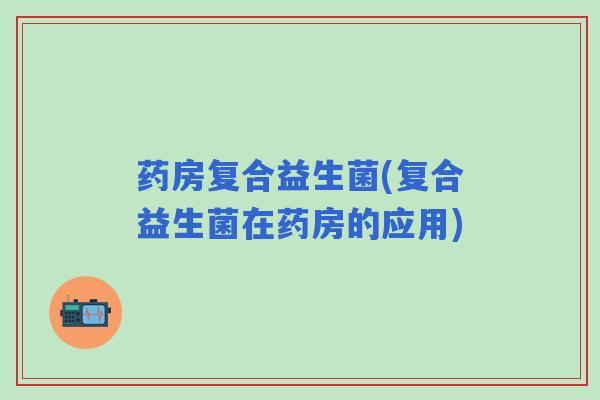 药房复合益生菌(复合益生菌在药房的应用)