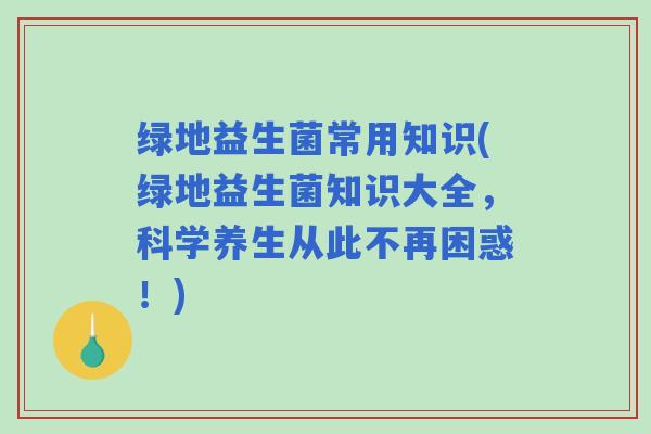 绿地益生菌常用知识(绿地益生菌知识大全，科学养生从此不再困惑！)