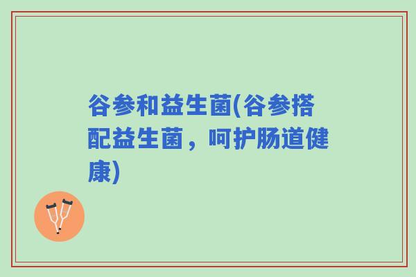 谷参和益生菌(谷参搭配益生菌，呵护肠道健康)