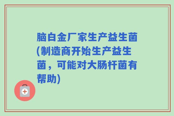 脑白金厂家生产益生菌(制造商开始生产益生菌，可能对大肠杆菌有帮助)