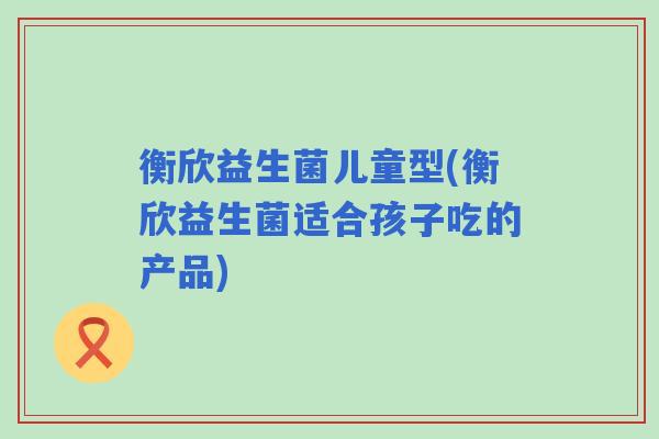 衡欣益生菌儿童型(衡欣益生菌适合孩子吃的产品)
