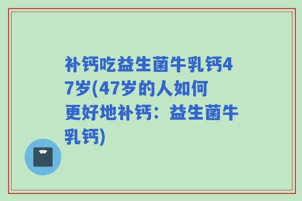 补钙吃益生菌牛乳钙47岁(47岁的人如何更好地补钙：益生菌牛乳钙)