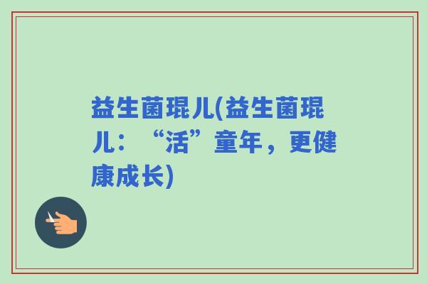 益生菌琨儿(益生菌琨儿：“活”童年，更健康成长)