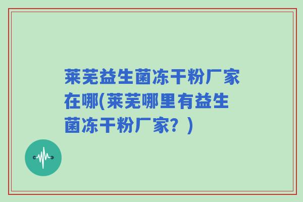 莱芜益生菌冻干粉厂家在哪(莱芜哪里有益生菌冻干粉厂家？)